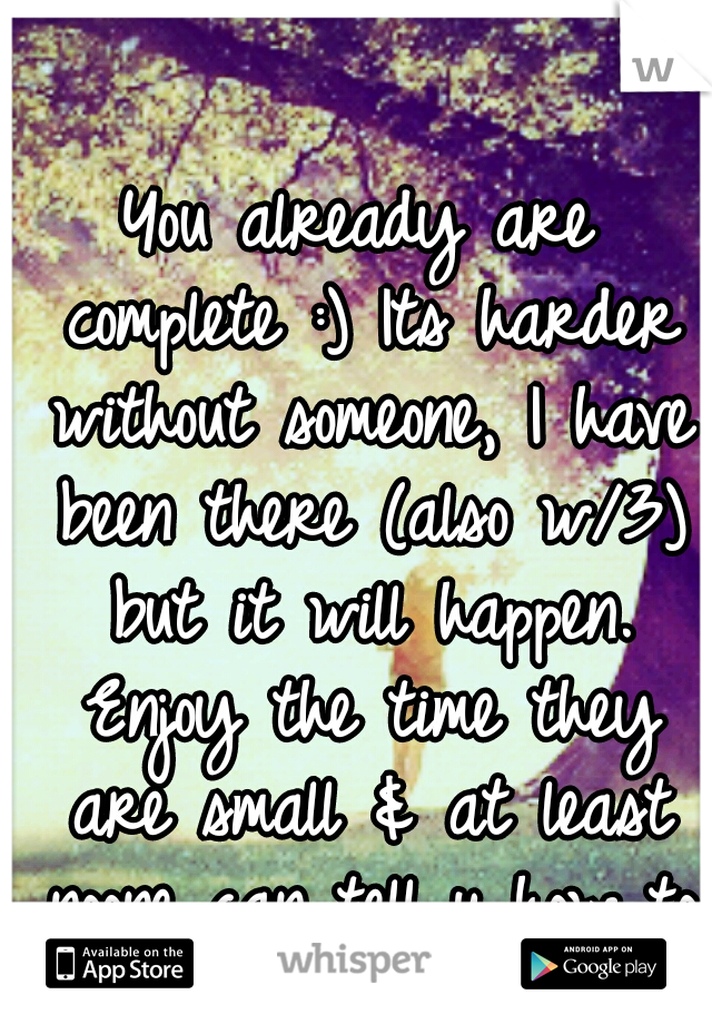 You already are complete :) Its harder without someone, I have been there (also w/3) but it will happen. Enjoy the time they are small & at least noone can tell u how to raise ur kids. :)