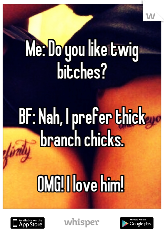 Me: Do you like twig bitches?

BF: Nah, I prefer thick branch chicks.

OMG! I love him! 