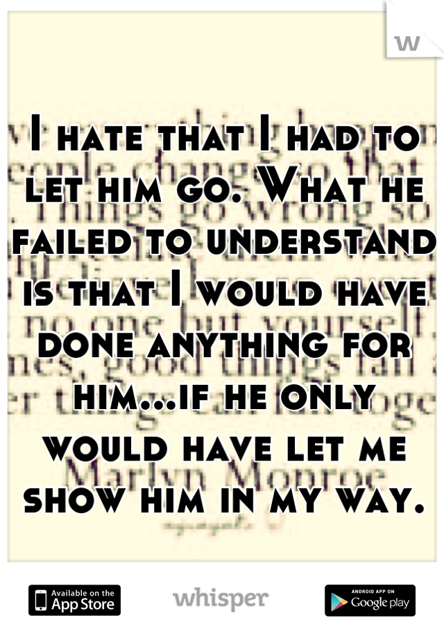 I hate that I had to let him go. What he failed to understand is that I would have done anything for him...if he only would have let me show him in my way.