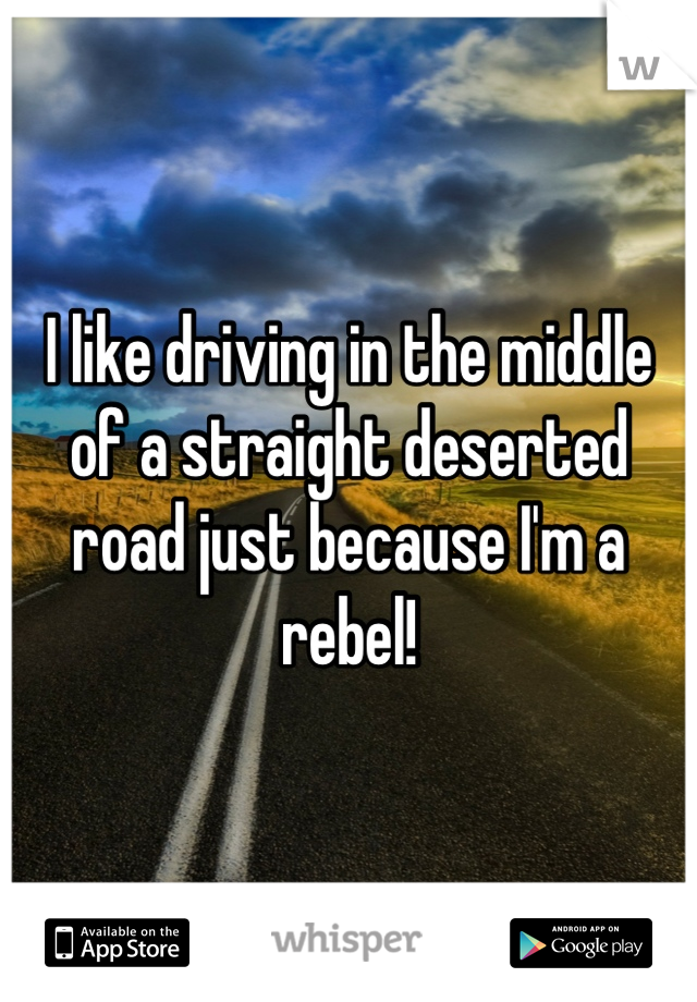 I like driving in the middle of a straight deserted road just because I'm a rebel!