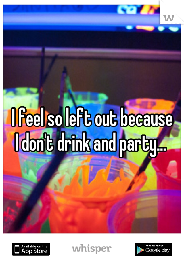 I feel so left out because 
I don't drink and party… 