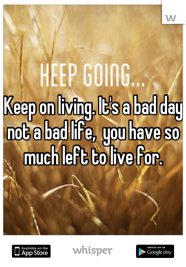 Keep on living. It's a bad day not a bad life,  you have so much left to live for.