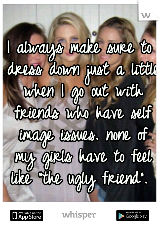 I always make sure to dress down just a little when I go out with friends who have self image issues. none of my girls have to feel like "the ugly friend". 