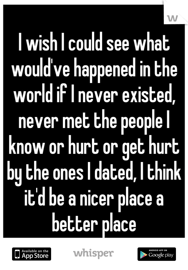 I wish I could see what would've happened in the world if I never existed, never met the people I know or hurt or get hurt by the ones I dated, I think it'd be a nicer place a better place