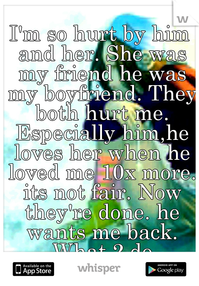 I'm so hurt by him and her. She was my friend he was my boyfriend. They both hurt me. Especially him,he loves her when he loved me 10x more. its not fair. Now they're done. he wants me back. What 2 do
