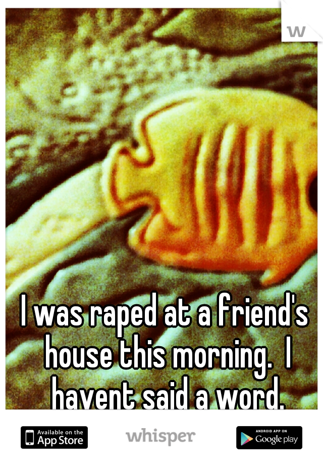 I was raped at a friend's house this morning.  I havent said a word.