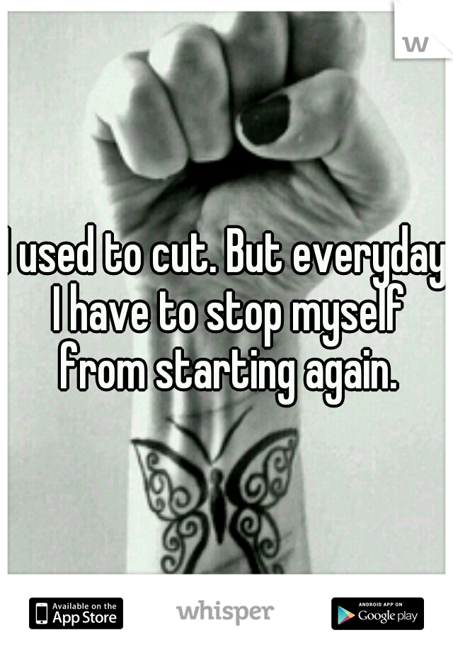 I used to cut. But everyday I have to stop myself from starting again.