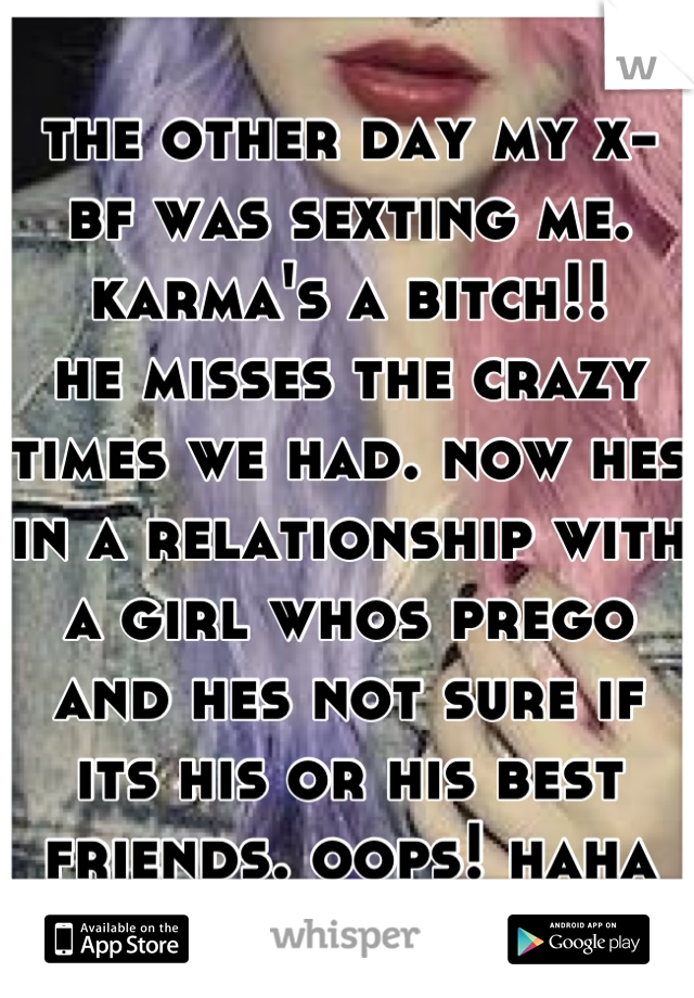the other day my x-bf was sexting me. 
karma's a bitch!! 
he misses the crazy times we had. now hes in a relationship with a girl whos prego and hes not sure if its his or his best friends. oops! haha
