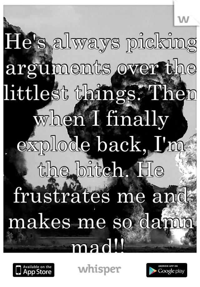 He's always picking arguments over the littlest things. Then when I finally explode back, I'm the bitch. He frustrates me and makes me so damn mad!! 
