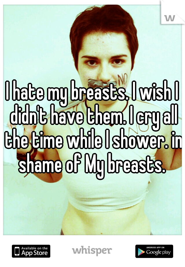 I hate my breasts. I wish I didn't have them. I cry all the time while I shower. in shame of My breasts. 