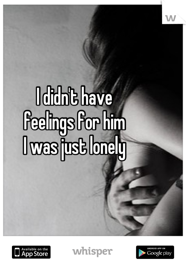 I didn't have 
feelings for him
I was just lonely