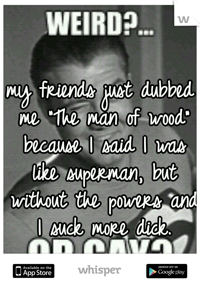 my friends just dubbed me "The man of wood" because I said I was like superman, but without the powers and I suck more dick.