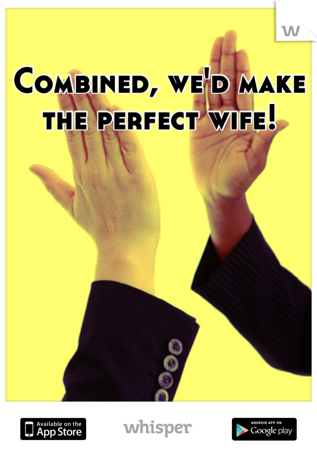 Combined, we'd make the perfect wife!
