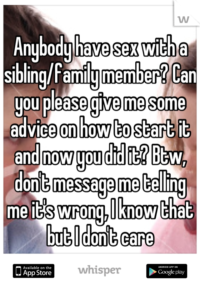Anybody have sex with a sibling/family member? Can you please give me some advice on how to start it and now you did it? Btw, don't message me telling me it's wrong, I know that but I don't care