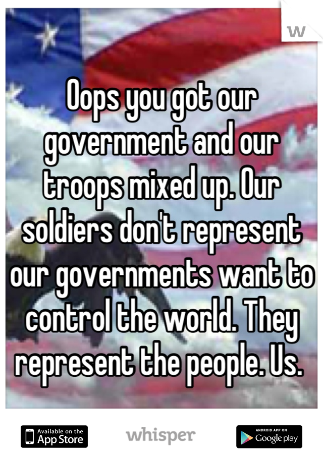 Oops you got our government and our troops mixed up. Our soldiers don't represent our governments want to control the world. They represent the people. Us. 