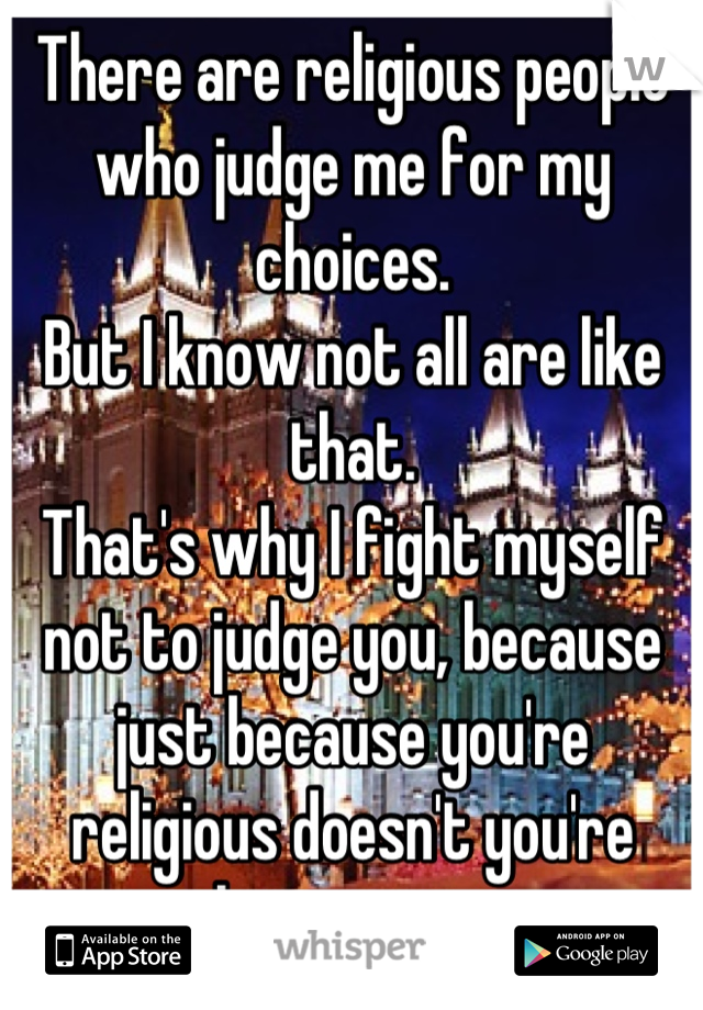 There are religious people who judge me for my choices. 
But I know not all are like that.
That's why I fight myself not to judge you, because just because you're religious doesn't you're that way too
