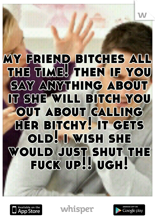 my friend bitches all the time! then if you say anything about it she will bitch you out about calling her bitchy! it gets old! i wish she would just shut the fuck up!! ugh!