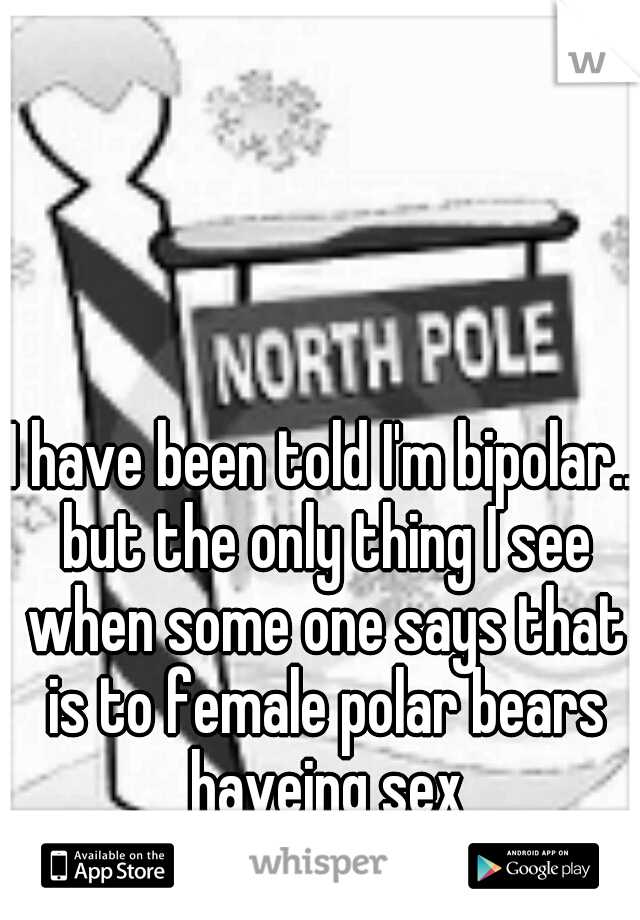 I have been told I'm bipolar.. but the only thing I see when some one says that is to female polar bears haveing sex