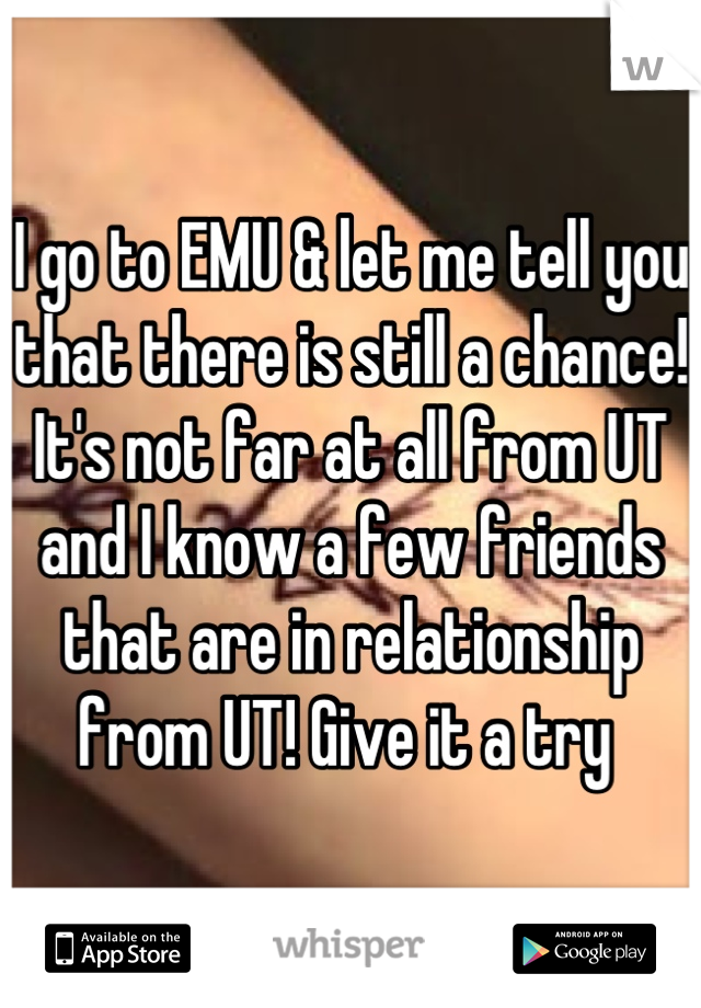 I go to EMU & let me tell you that there is still a chance! It's not far at all from UT and I know a few friends that are in relationship from UT! Give it a try 