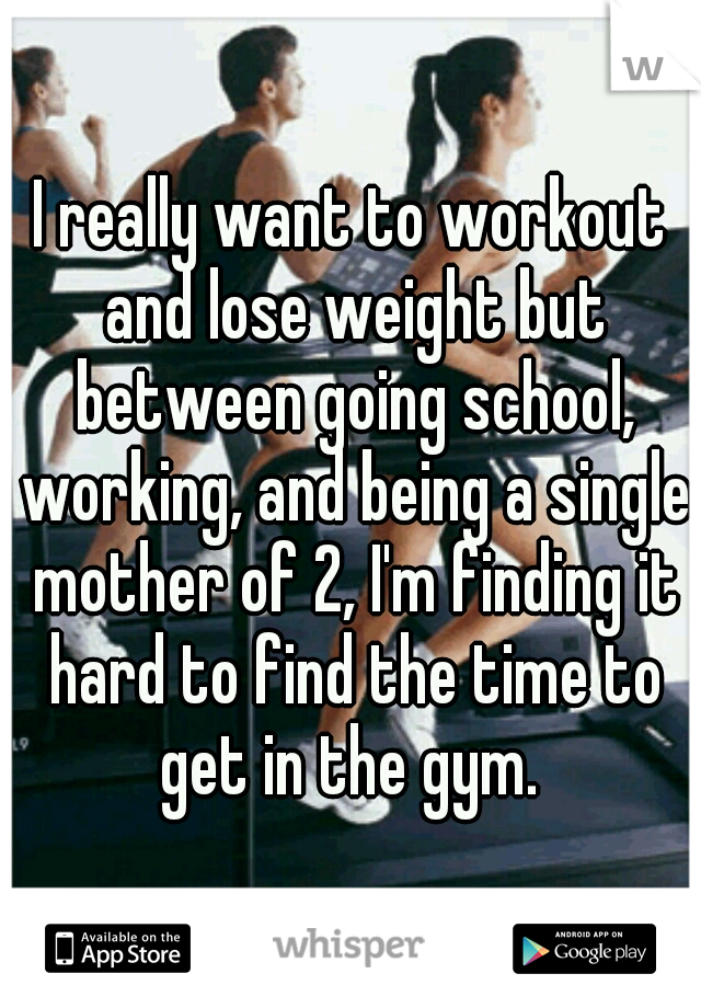 I really want to workout and lose weight but between going school, working, and being a single mother of 2, I'm finding it hard to find the time to get in the gym. 