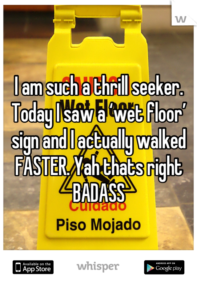 I am such a thrill seeker. Today I saw a ‘wet floor’ sign and I actually walked FASTER. Yah thats right BADASS