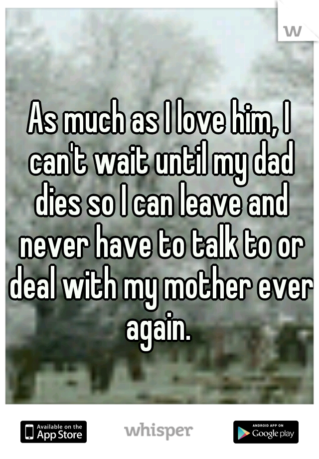 As much as I love him, I can't wait until my dad dies so I can leave and never have to talk to or deal with my mother ever again. 