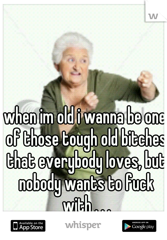 when im old i wanna be one of those tough old bitches that everybody loves, but nobody wants to fuck with . . .