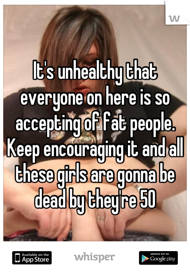 It's unhealthy that everyone on here is so accepting of fat people. Keep encouraging it and all these girls are gonna be dead by they're 50
