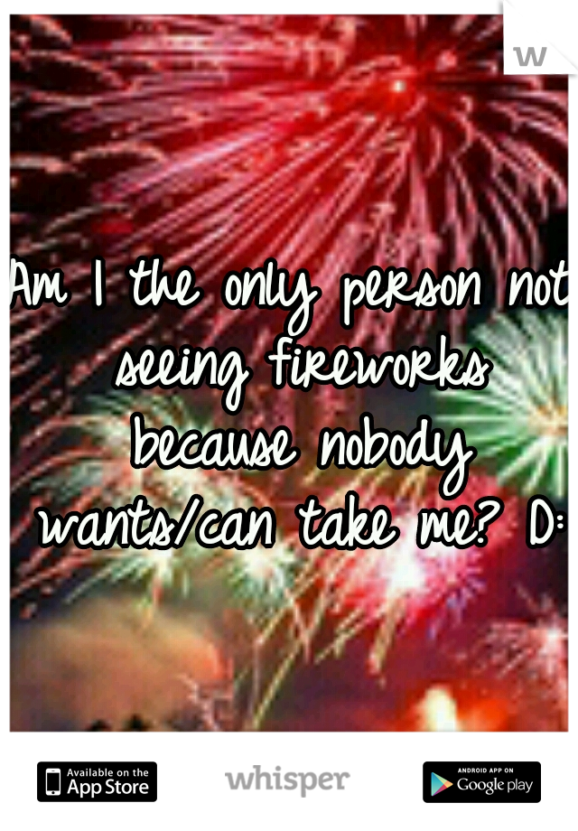 Am I the only person not seeing fireworks because nobody wants/can take me? D: