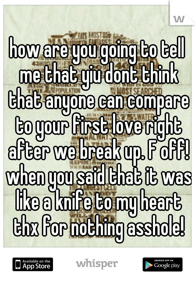 how are you going to tell me that yiu dont think that anyone can compare to your first love right after we break up. F off! when you said that it was like a knife to my heart thx for nothing asshole!