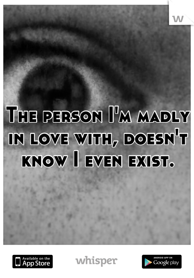 The person I'm madly in love with, doesn't know I even exist.