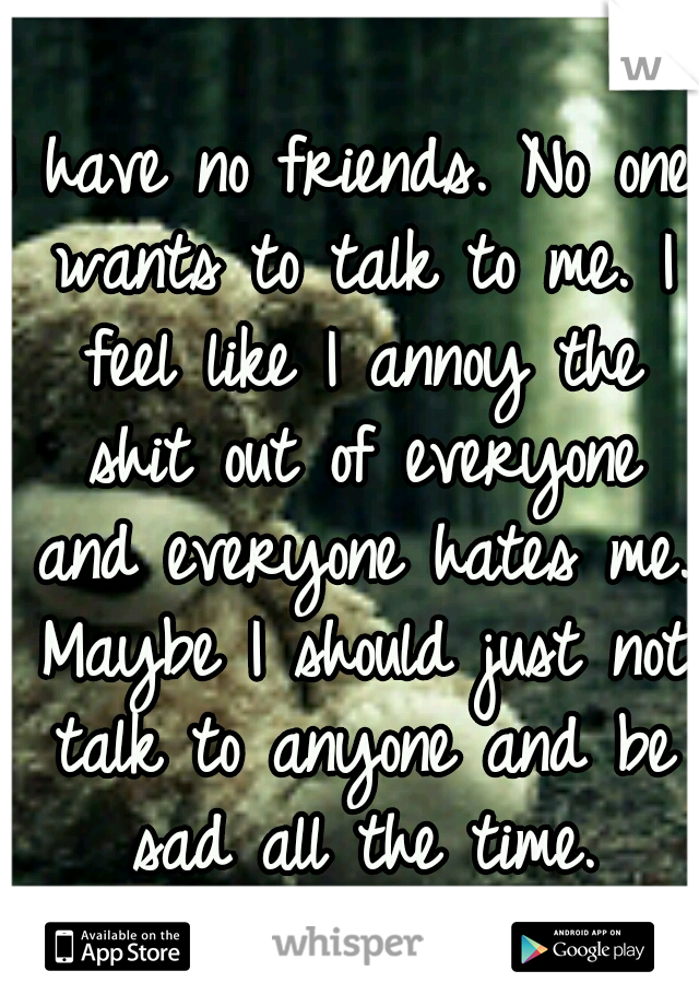 I have no friends. No one wants to talk to me. I feel like I annoy the shit out of everyone and everyone hates me. Maybe I should just not talk to anyone and be sad all the time.