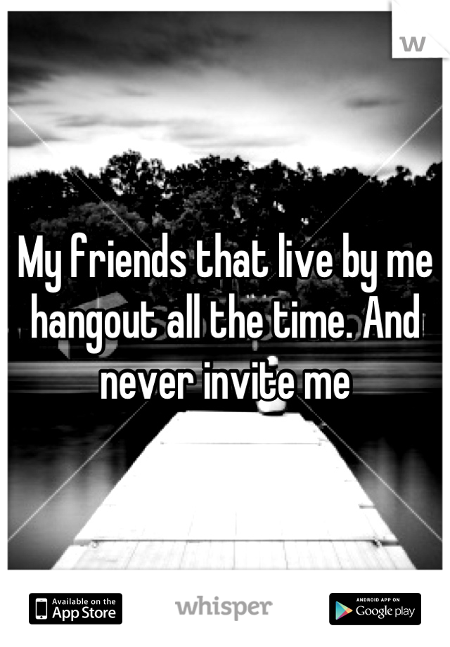 My friends that live by me hangout all the time. And never invite me
