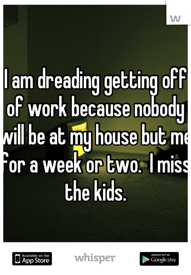 I am dreading getting off of work because nobody will be at my house but me for a week or two.  I miss the kids.