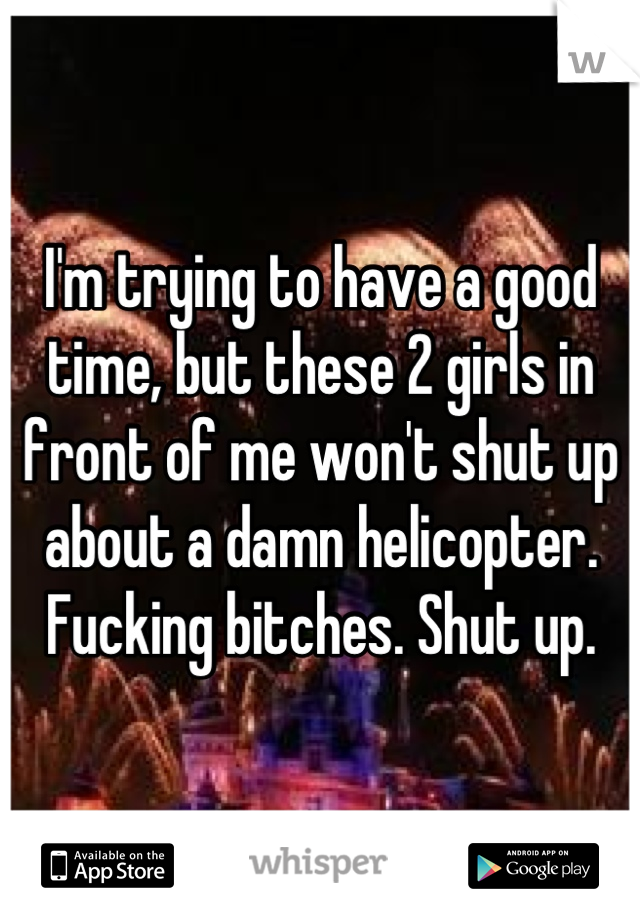 I'm trying to have a good time, but these 2 girls in front of me won't shut up about a damn helicopter. Fucking bitches. Shut up.