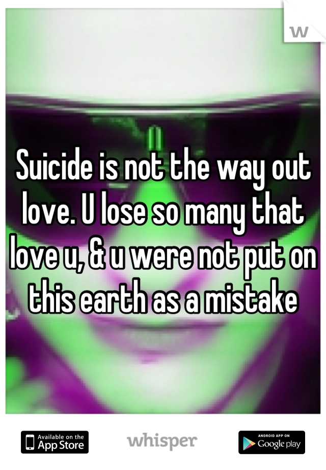 Suicide is not the way out love. U lose so many that love u, & u were not put on this earth as a mistake