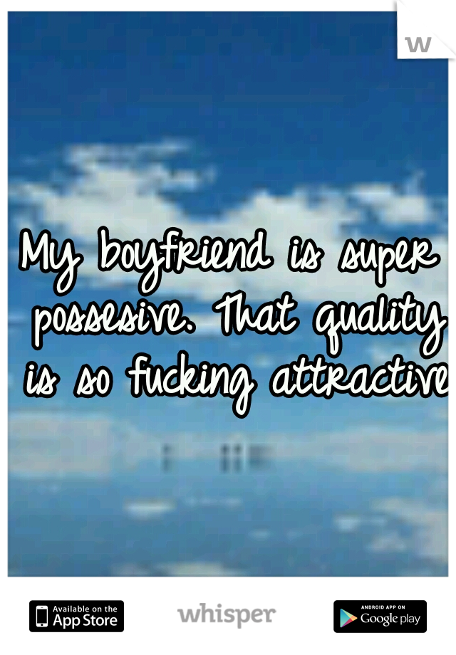 My boyfriend is super possesive. That quality is so fucking attractive.