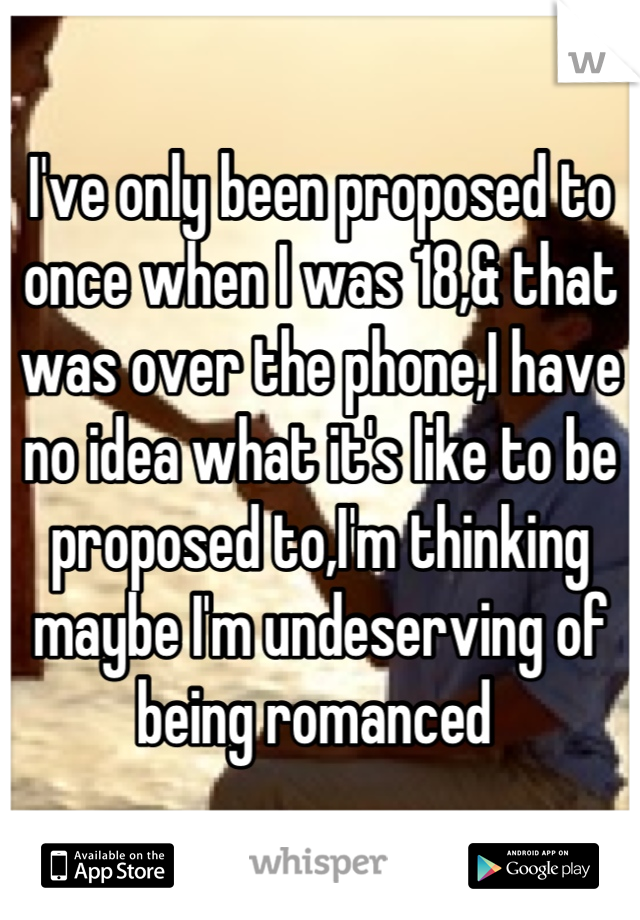 I've only been proposed to once when I was 18,& that was over the phone,I have no idea what it's like to be proposed to,I'm thinking maybe I'm undeserving of being romanced 