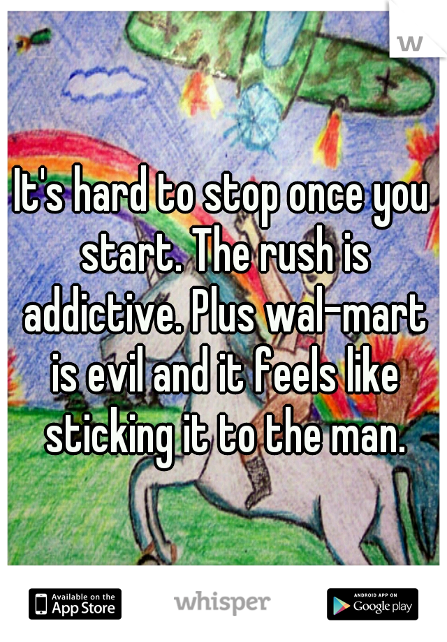 It's hard to stop once you start. The rush is addictive. Plus wal-mart is evil and it feels like sticking it to the man.