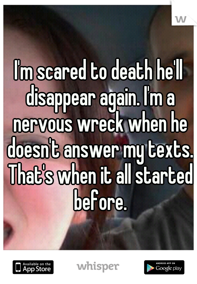 I'm scared to death he'll disappear again. I'm a nervous wreck when he doesn't answer my texts. That's when it all started before.