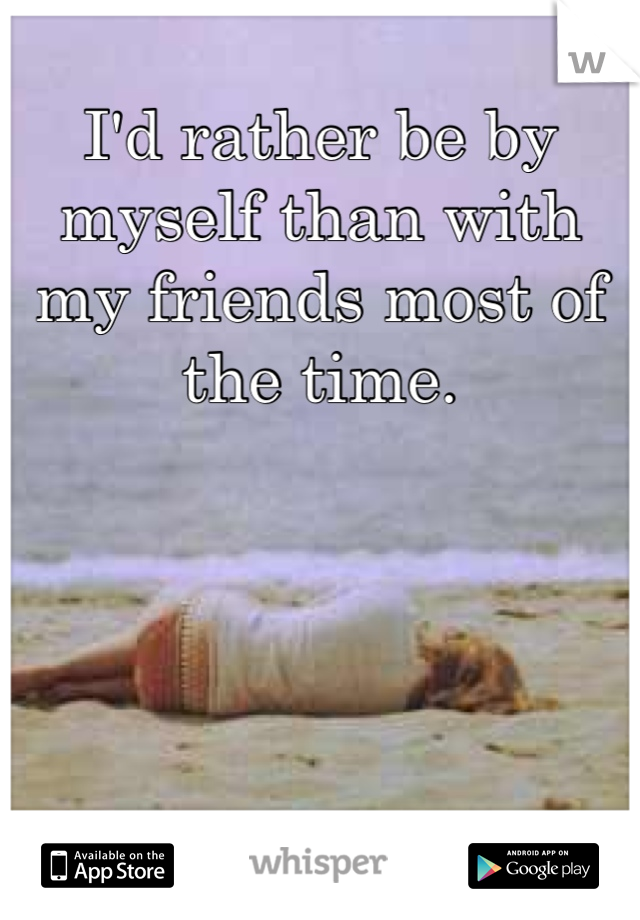 I'd rather be by myself than with my friends most of the time.