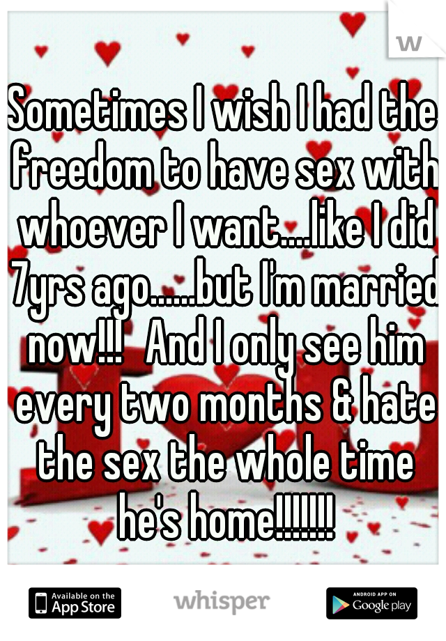 Sometimes I wish I had the freedom to have sex with whoever I want....like I did 7yrs ago......but I'm married now!!!
And I only see him every two months & hate the sex the whole time he's home!!!!!!!