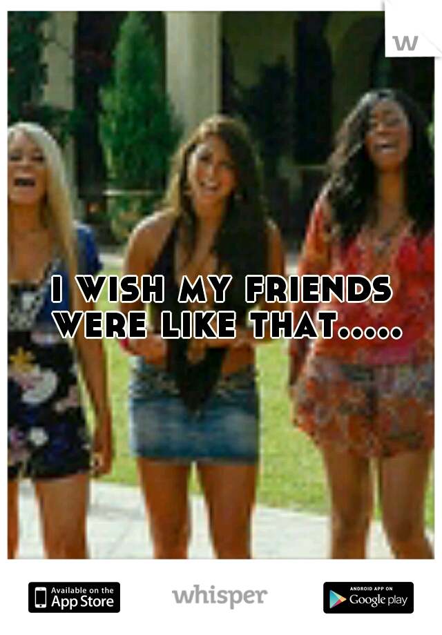 i wish my friends were like that.....