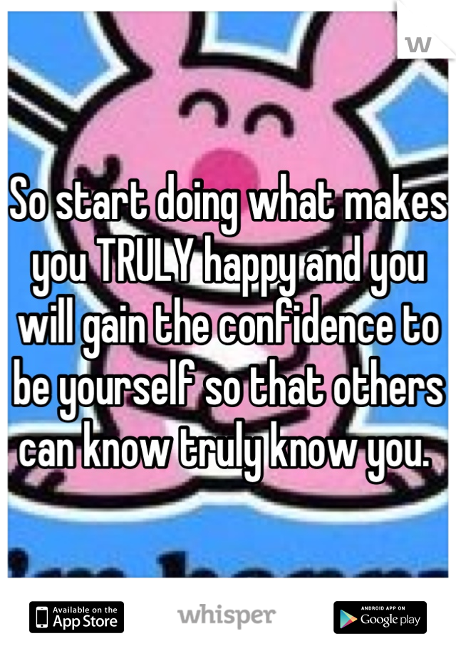 So start doing what makes you TRULY happy and you will gain the confidence to be yourself so that others can know truly know you. 