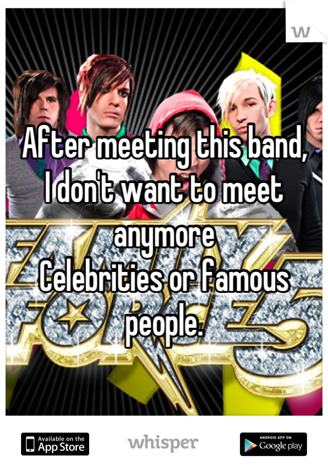 After meeting this band,
I don't want to meet anymore
Celebrities or famous people.