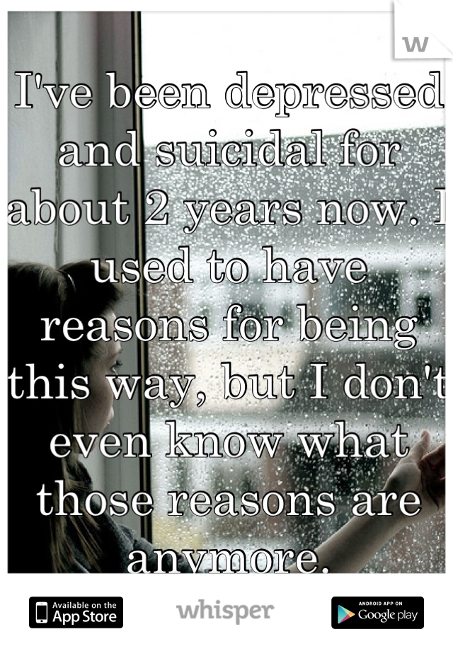 I've been depressed and suicidal for about 2 years now. I used to have reasons for being this way, but I don't even know what those reasons are anymore.