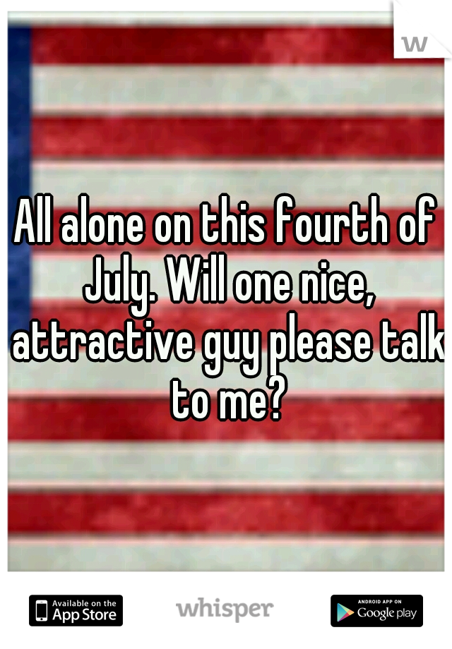 All alone on this fourth of July. Will one nice, attractive guy please talk to me?