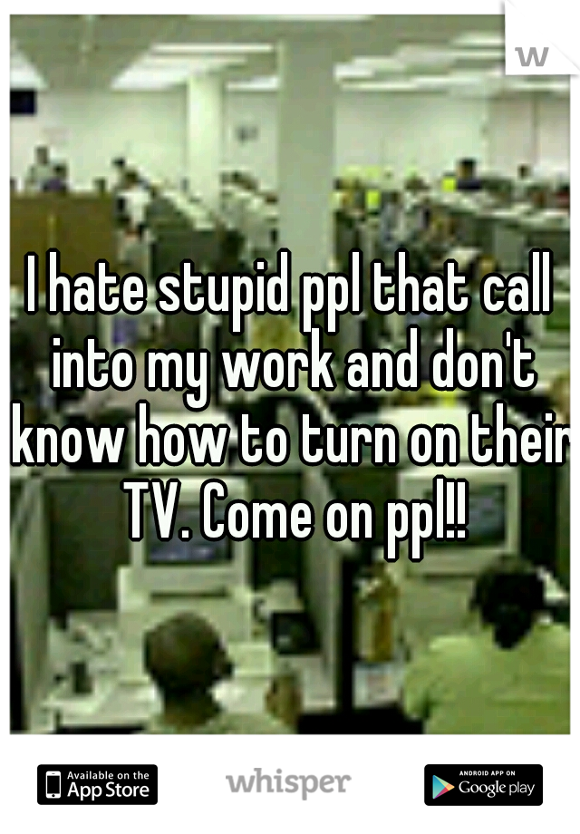 I hate stupid ppl that call into my work and don't know how to turn on their TV. Come on ppl!!