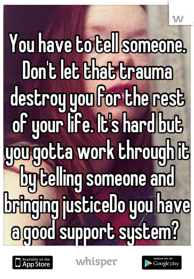 You have to tell someone. Don't let that trauma destroy you for the rest of your life. It's hard but you gotta work through it by telling someone and bringing justiceDo you have a good support system? 