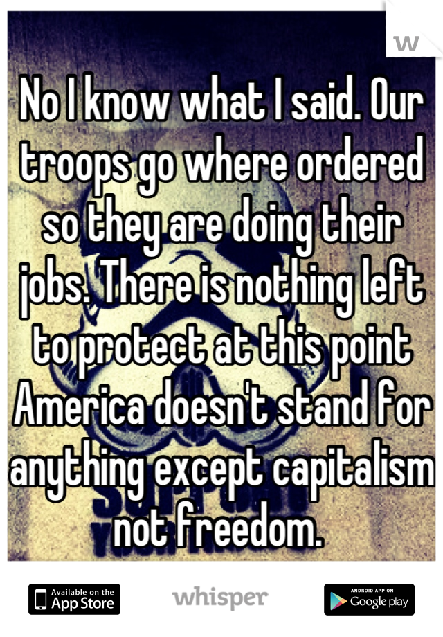 No I know what I said. Our troops go where ordered so they are doing their jobs. There is nothing left to protect at this point America doesn't stand for anything except capitalism not freedom. 